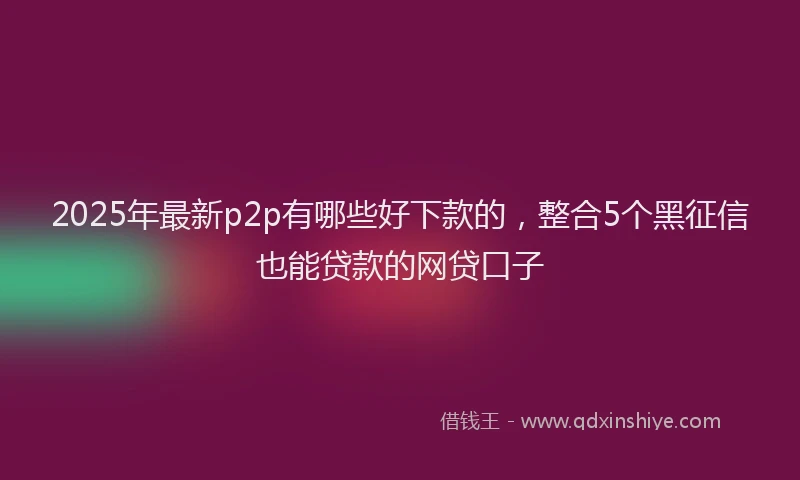 2025年最新p2p有哪些好下款的，整合5个黑征信也能贷款的网贷口子