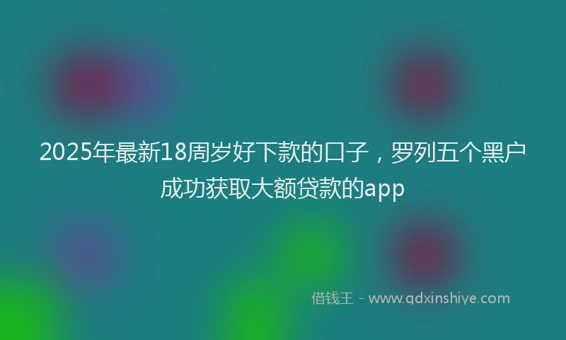 2025年最新18周岁好下款的口子，罗列五个黑户成功获取大额贷款的app