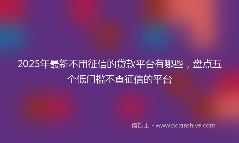 2025年最新不用征信的贷款平台有哪些，盘点五个低门槛不查征信的平台