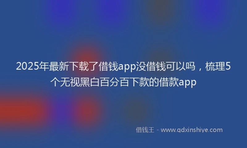 2025年最新下载了借钱app没借钱可以吗，梳理5个无视黑白百分百下款的借款app