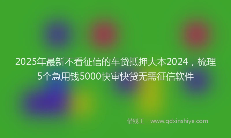 2025年最新不看征信的车贷抵押大本2024，梳理5个急用钱5000快审快贷无需征信软件