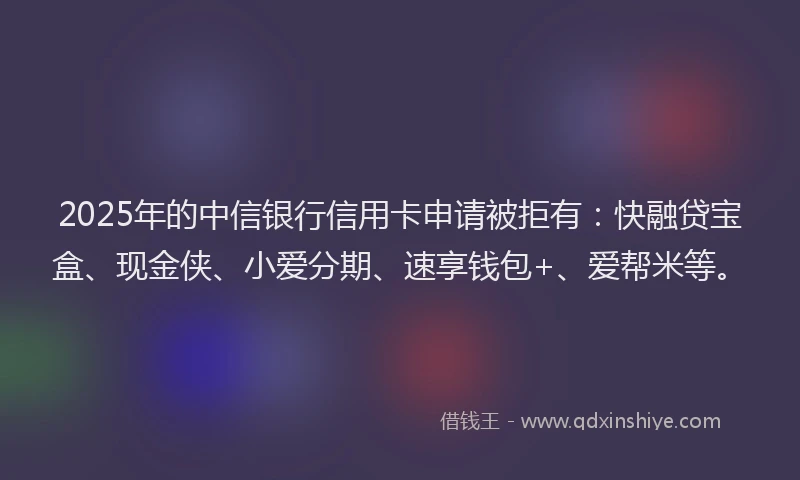 2025年的中信银行信用卡申请被拒有：快融贷宝盒、现金侠、小爱分期、速享钱包+、爱帮米等。