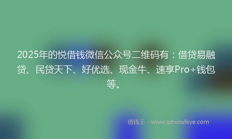 2025年的悦借钱微信公众号二维码有：借贷易融贷、民贷天下、好优选、现金牛、速享Pro+钱包等。