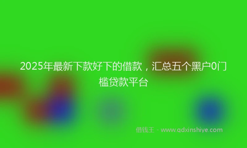 2025年最新下款好下的借款，汇总五个黑户0门槛贷款平台