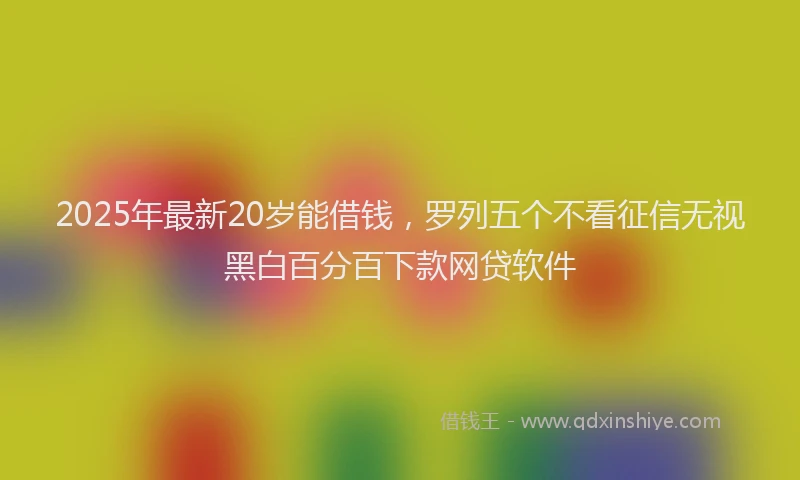 2025年最新20岁能借钱，罗列五个不看征信无视黑白百分百下款网贷软件