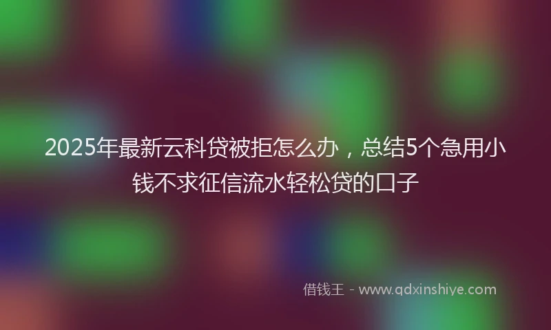 2025年最新云科贷被拒怎么办，总结5个急用小钱不求征信流水轻松贷的口子