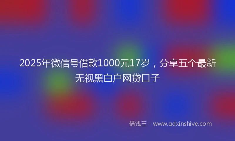 2025年微信号借款1000元17岁，分享五个最新无视黑白户网贷口子