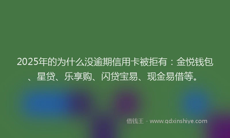 2025年的为什么没逾期信用卡被拒有：金悦钱包、星贷、乐享购、闪贷宝易、现金易借等。