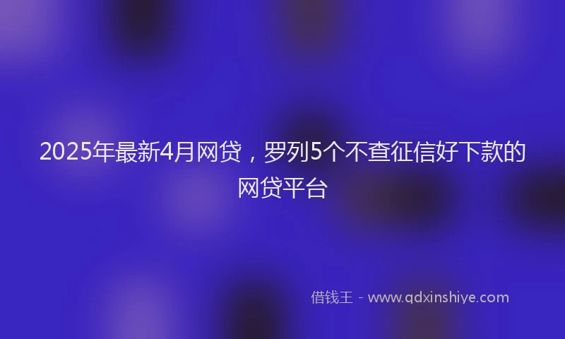 2025年最新4月网贷，罗列5个不查征信好下款的网贷平台