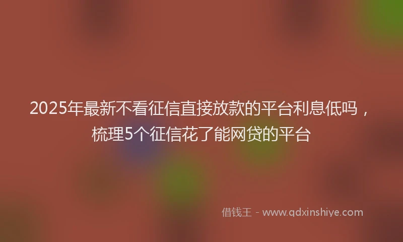 2025年最新不看征信直接放款的平台利息低吗，梳理5个征信花了能网贷的平台