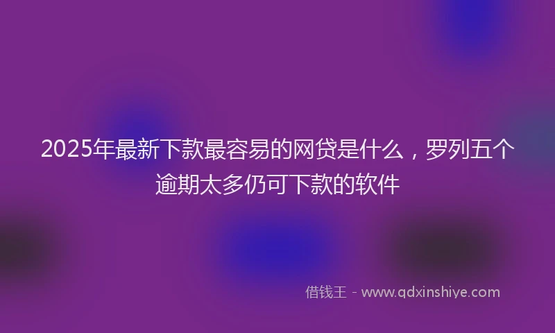 2025年最新下款最容易的网贷是什么，罗列五个逾期太多仍可下款的软件