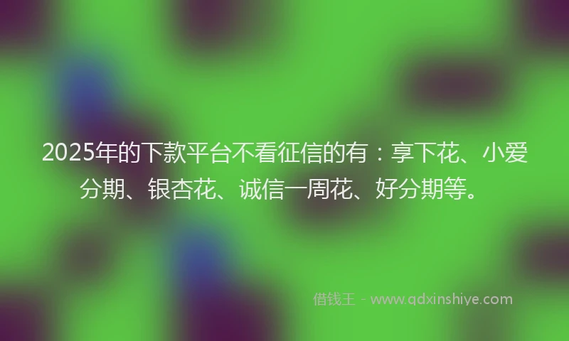 2025年的下款平台不看征信的有：享下花、小爱分期、银杏花、诚信一周花、好分期等。