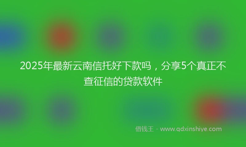 2025年最新云南信托好下款吗，分享5个真正不查征信的贷款软件