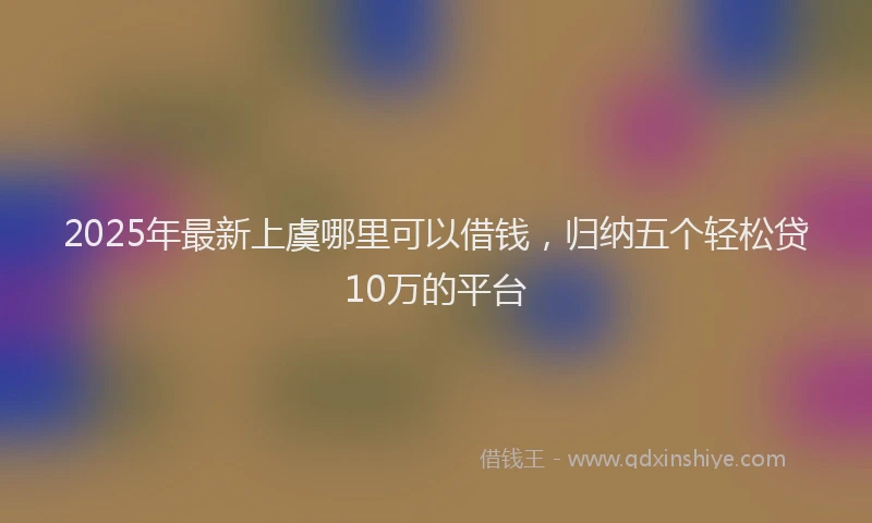 2025年最新上虞哪里可以借钱，归纳五个轻松贷10万的平台