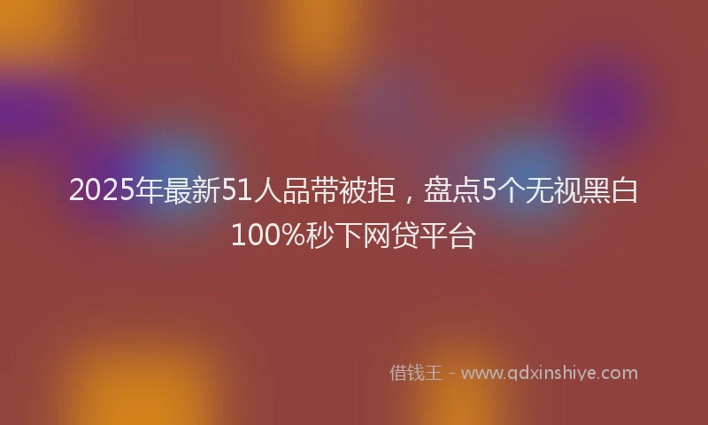 2025年最新51人品带被拒，盘点5个无视黑白100%秒下网贷平台