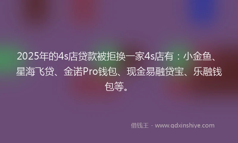 2025年的4s店贷款被拒换一家4s店有：小金鱼、星海飞贷、金诺Pro钱包、现金易融贷宝、乐融钱包等。
