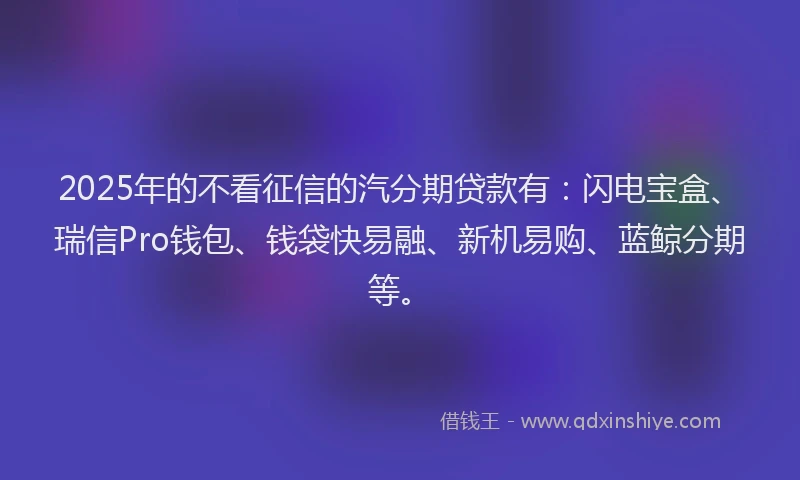2025年的不看征信的汽分期贷款有：闪电宝盒、瑞信Pro钱包、钱袋快易融、新机易购、蓝鲸分期等。