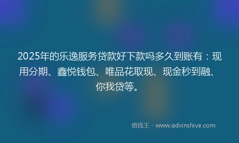 2025年的乐逸服务贷款好下款吗多久到账有：现用分期、鑫悦钱包、唯品花取现、现金秒到融、你我贷等。