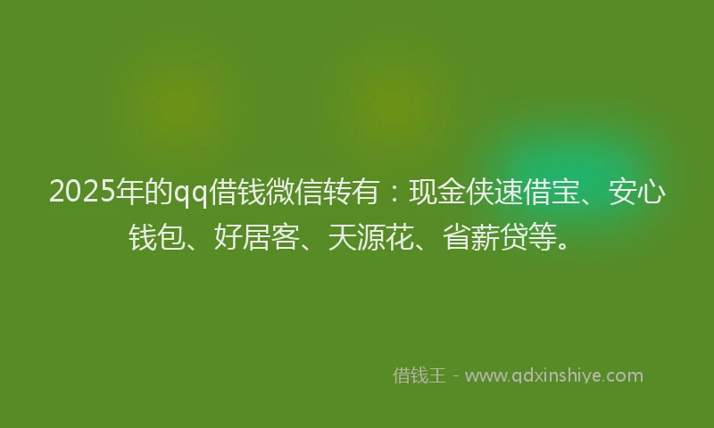 2025年的qq借钱微信转有：现金侠速借宝、安心钱包、好居客、天源花、省薪贷等。