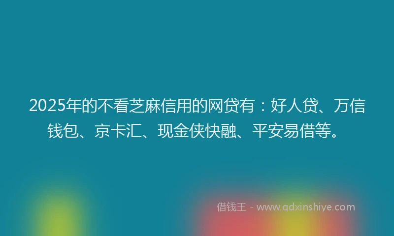 2025年的不看芝麻信用的网贷有：好人贷、万信钱包、京卡汇、现金侠快融、平安易借等。