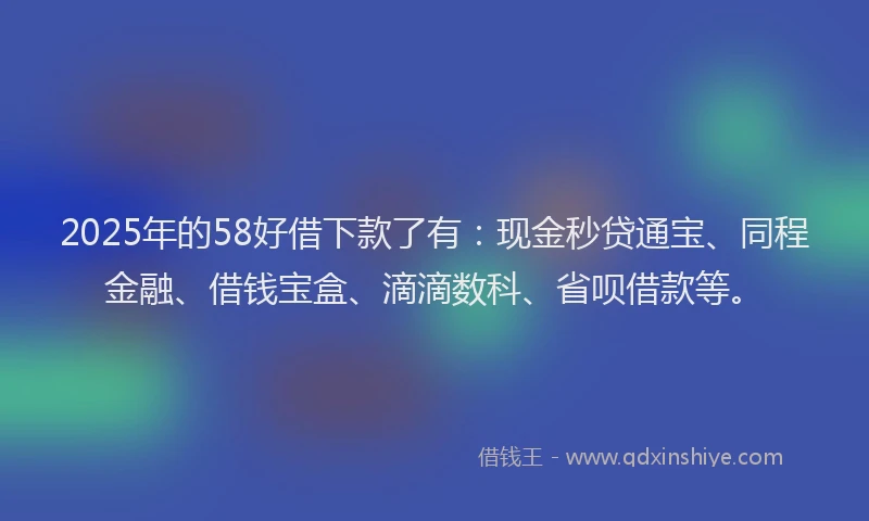 2025年的58好借下款了有：现金秒贷通宝、同程金融、借钱宝盒、滴滴数科、省呗借款等。