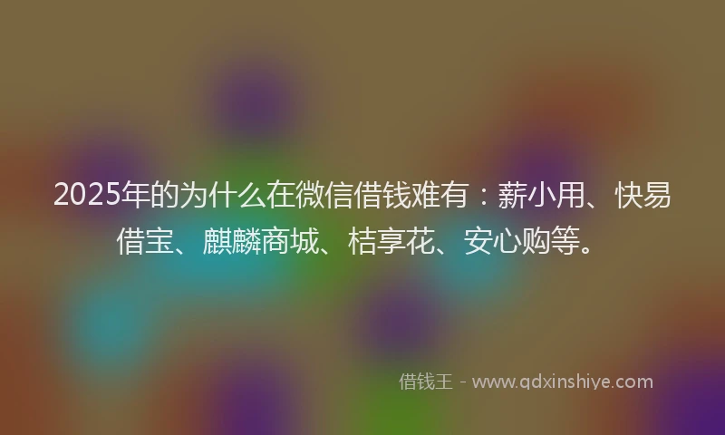 2025年的为什么在微信借钱难有：薪小用、快易借宝、麒麟商城、桔享花、安心购等。