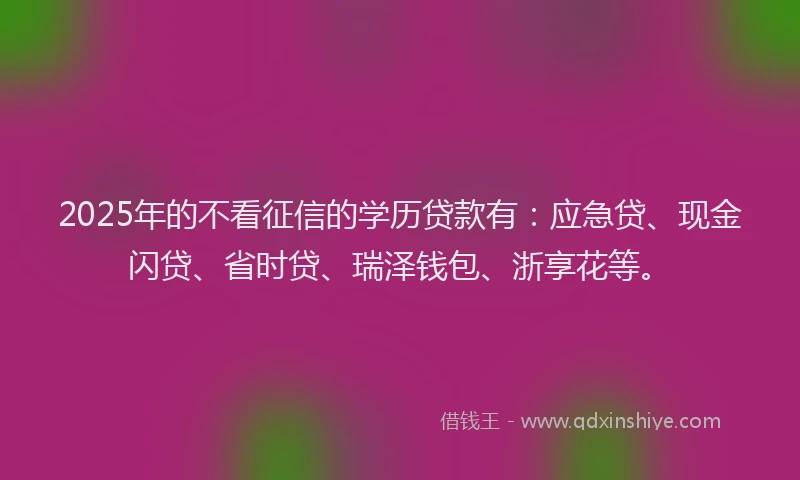 2025年的不看征信的学历贷款有：应急贷、现金闪贷、省时贷、瑞泽钱包、浙享花等。
