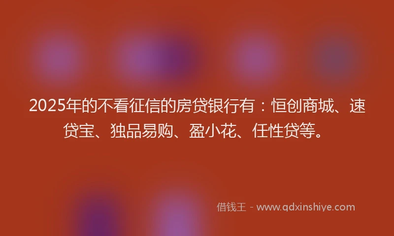 2025年的不看征信的房贷银行有：恒创商城、速贷宝、独品易购、盈小花、任性贷等。