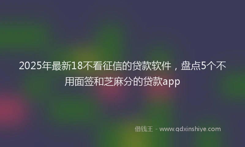 2025年最新18不看征信的贷款软件，盘点5个不用面签和芝麻分的贷款app
