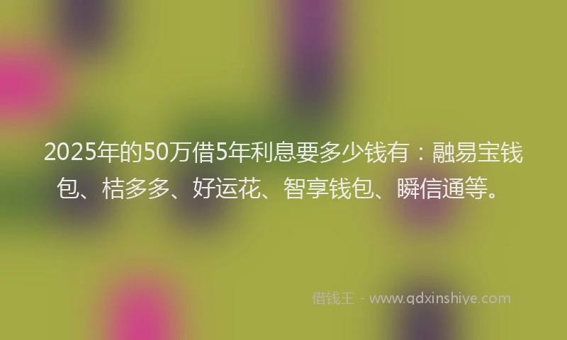 2025年的50万借5年利息要多少钱有：融易宝钱包、桔多多、好运花、智享钱包、瞬信通等。