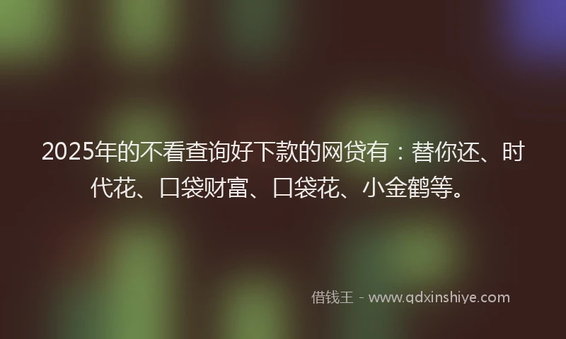 2025年的不看查询好下款的网贷有：替你还、时代花、口袋财富、口袋花、小金鹤等。