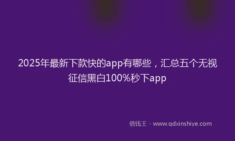2025年最新下款快的app有哪些，汇总五个无视征信黑白100%秒下app