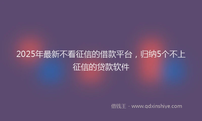 2025年最新不看征信的借款平台，归纳5个不上征信的贷款软件