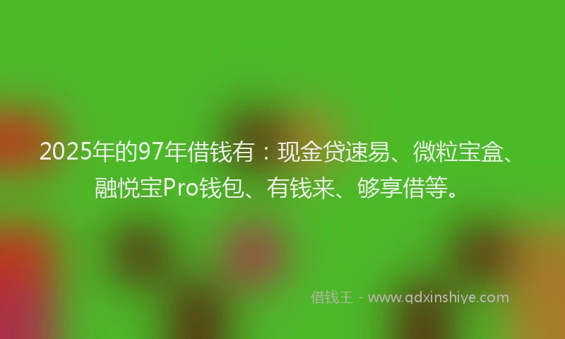 2025年的97年借钱有：现金贷速易、微粒宝盒、融悦宝Pro钱包、有钱来、够享借等。