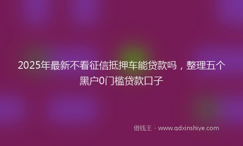 2025年最新不看征信抵押车能贷款吗，整理五个黑户0门槛贷款口子
