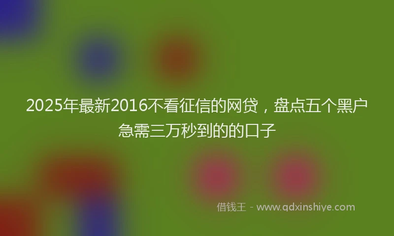 2025年最新2016不看征信的网贷，盘点五个黑户急需三万秒到的的口子