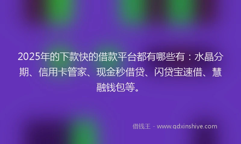 2025年的下款快的借款平台都有哪些有：水晶分期、信用卡管家、现金秒借贷、闪贷宝速借、慧融钱包等。