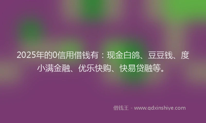 2025年的0信用借钱有：现金白鸽、豆豆钱、度小满金融、优乐快购、快易贷融等。