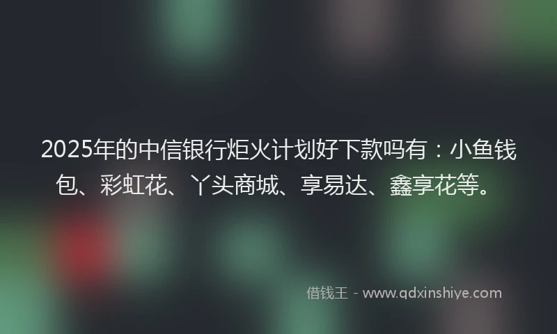 2025年的中信银行炬火计划好下款吗有：小鱼钱包、彩虹花、丫头商城、享易达、鑫享花等。