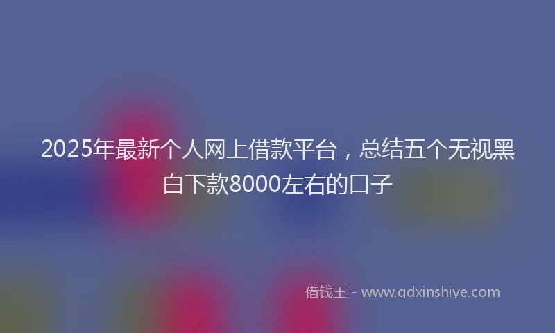 2025年最新个人网上借款平台，总结五个无视黑白下款8000左右的口子