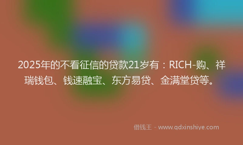 2025年的不看征信的贷款21岁有：RICH-购、祥瑞钱包、钱速融宝、东方易贷、金满堂贷等。
