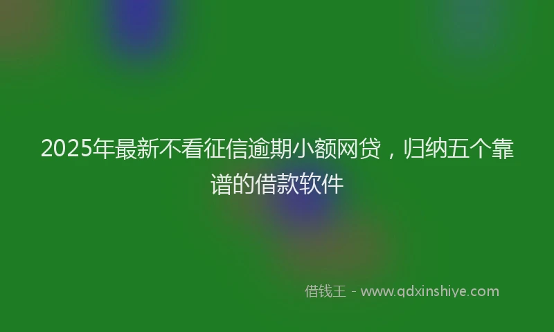 2025年最新不看征信逾期小额网贷，归纳五个靠谱的借款软件