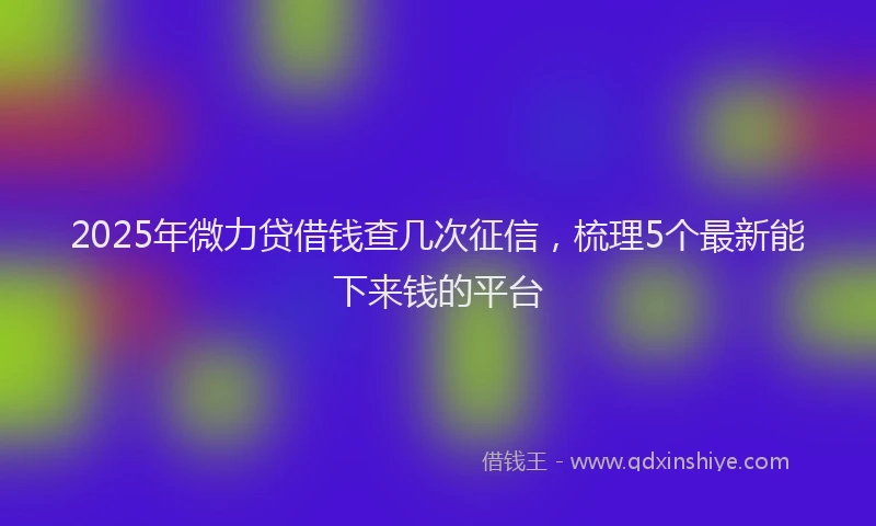 2025年微力贷借钱查几次征信，梳理5个最新能下来钱的平台