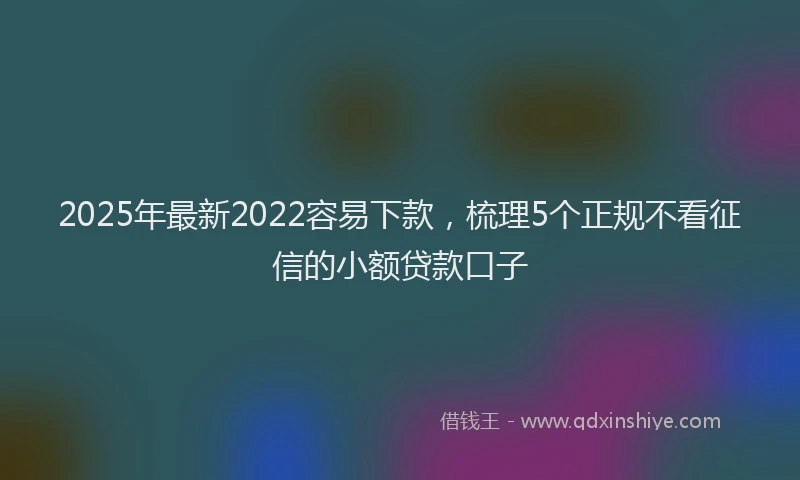 2025年最新2022容易下款，梳理5个正规不看征信的小额贷款口子