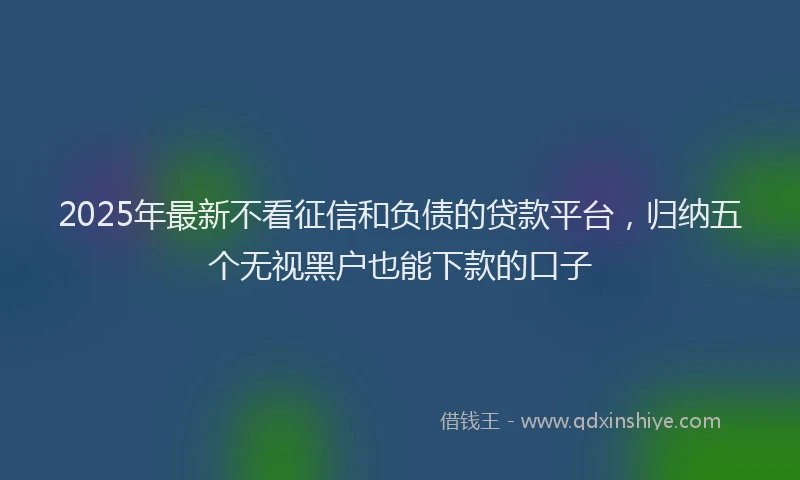 2025年最新不看征信和负债的贷款平台，归纳五个无视黑户也能下款的口子