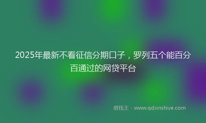 2025年最新不看征信分期口子，罗列五个能百分百通过的网贷平台