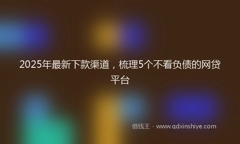 2025年最新下款渠道，梳理5个不看负债的网贷平台