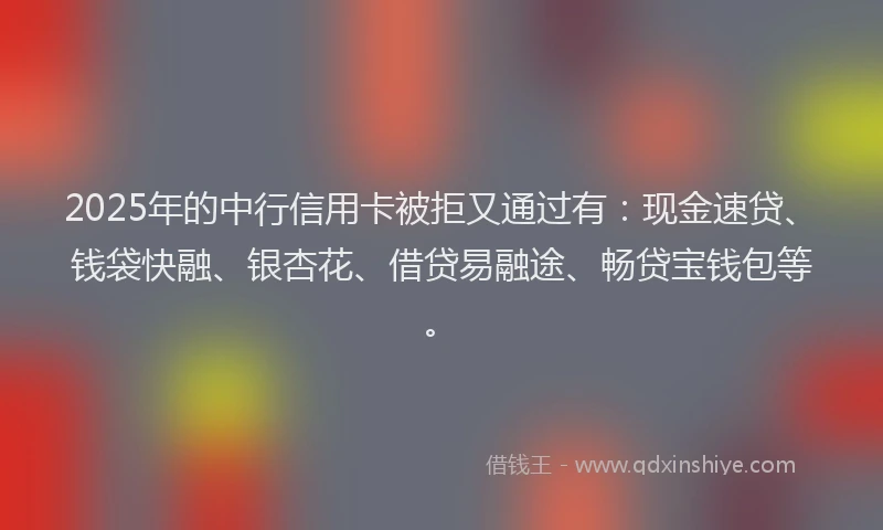 2025年的中行信用卡被拒又通过有：现金速贷、钱袋快融、银杏花、借贷易融途、畅贷宝钱包等。