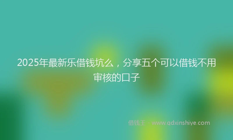 2025年最新乐借钱坑么，分享五个可以借钱不用审核的口子