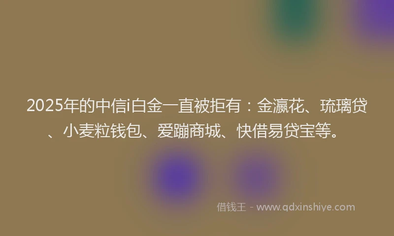 2025年的中信i白金一直被拒有：金瀛花、琉璃贷、小麦粒钱包、爱蹦商城、快借易贷宝等。